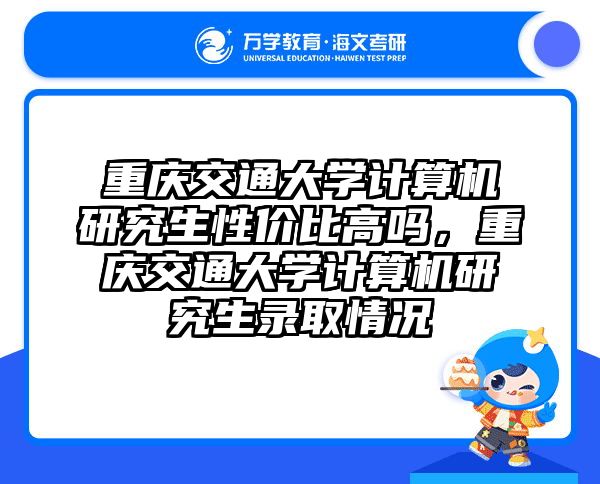 重庆交通大学计算机研究生性价比高吗,重庆交通大学计算机研究生录取情况