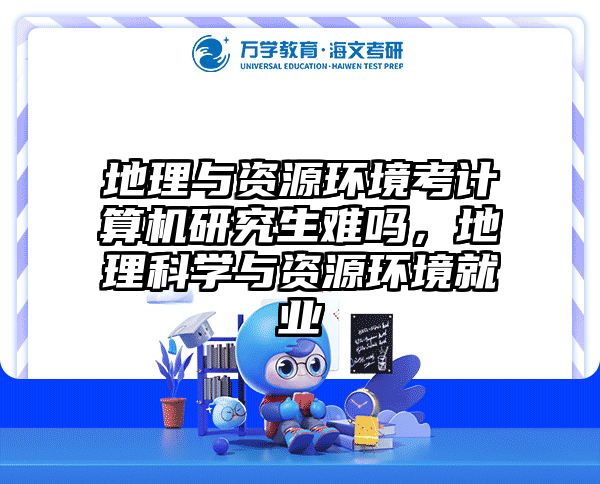 地理与资源环境考计算机研究生难吗，地理科学与资源环境就业